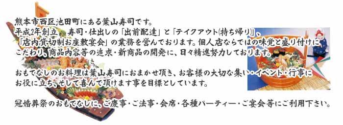 熊本市西区池田町にある葉山寿司です。平成2年創立　寿し・仕出しの「出前配達」と「テイクアウト(持ち帰り)」、「店内貸切制お座敷宴会」の業務を営んでおります。個人店ならではの味覚と盛り付けにこだわり、商品内容等の追求・新商品の開発に、日々精進努力しております。おもてなしのお料理は葉山寿司におまかせ頂き、お客様の大切な集い・イベント・行事にお役に立ち、そして喜んで頂けます事を目標としています。冠婚葬祭のおもてなしに、ご慶事・ご法事・会席・各種パーティー・ご宴会等にご利用下さい。